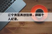 爱游戏手机版登录入口-辽宁男篮再创佳绩，刷新个人纪录。