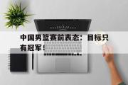 爱游戏手机版登录入口-中国男篮赛前表态：目标只有冠军！