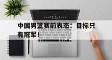 爱游戏手机版登录入口-中国男篮赛前表态：目标只有冠军！