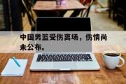爱游戏网页版-中国男篮受伤离场，伤情尚未公布。