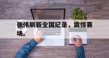 爱游戏手机版登录入口-张伟刷新全国纪录，震惊赛场。