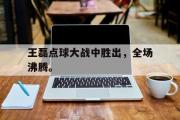 爱游戏网页版-王磊点球大战中胜出，全场沸腾。