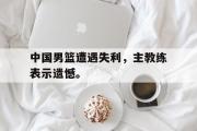 爱游戏网页版-中国男篮遭遇失利，主教练表示遗憾。