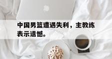 爱游戏网页版-中国男篮遭遇失利，主教练表示遗憾。