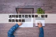 爱游戏手机版登录入口-沃特福德不敌布莱顿，输球颓势难挽回