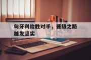 爱游戏手机版登录入口-匈牙利险胜对手，晋级之路越发坚实