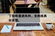 爱游戏网页版-丁俊晖遭遇失利，主教练表示遗憾。